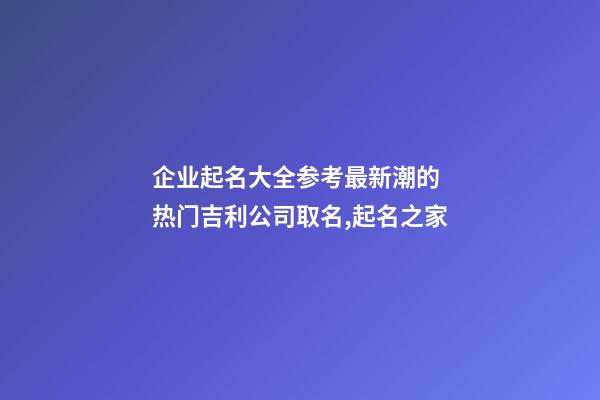 企业起名大全参考最新潮的 热门吉利公司取名,起名之家-第1张-公司起名-玄机派